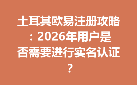 土耳其欧易注册攻略：2026年用户是否需要进行实名认证？