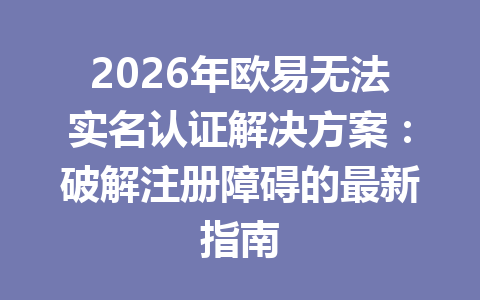 2026年欧易无法实名认证解决方案：破解注册障碍的最新指南