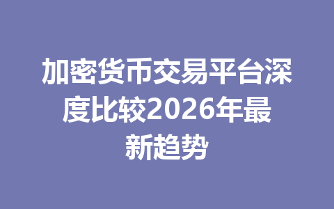 加密货币交易平台深度比较2026年最新趋势 加密货币交易平台深度比较2026年最新趋势