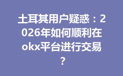 土耳其用户疑惑：2026年如何顺利在okx平台进行交易？
