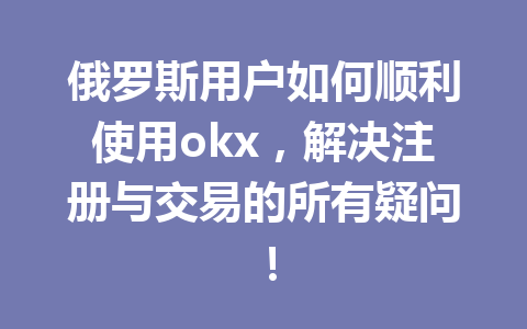 俄罗斯用户如何顺利使用okx，解决注册与交易的所有疑问！