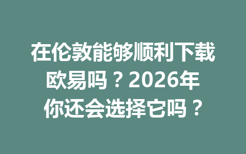在伦敦能够顺利下载欧易吗？2026年你还会选择它吗？