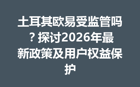 土耳其欧易受监管吗？探讨2026年最新政策及用户权益保护