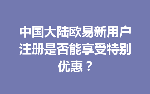 中国大陆欧易新用户注册是否能享受特别优惠？