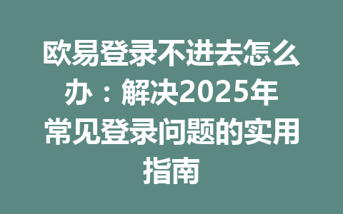 欧易登录不进去怎么办：解决2025年常见登录问题的实用指南