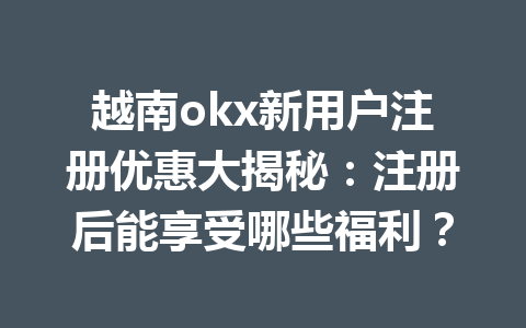 越南okx新用户注册优惠大揭秘：注册后能享受哪些福利？