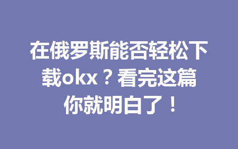 在俄罗斯能否轻松下载okx？看完这篇你就明白了！